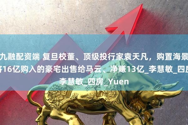 九融配资端 复旦校董、顶级投行家袁天凡，购置海景房，曾将16亿购入的豪宅出售给马云、净赚13亿_李慧敏_四房_Yuen