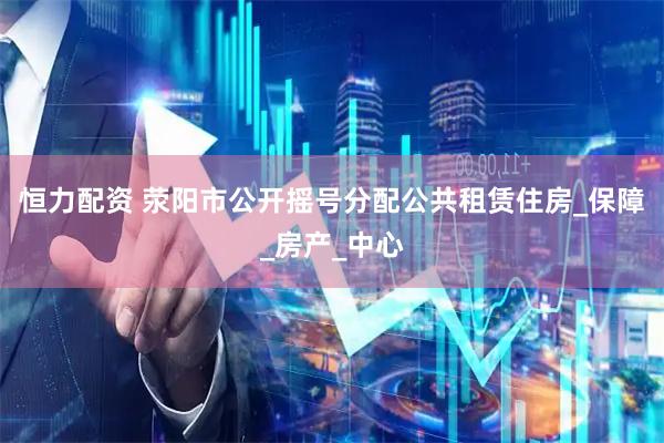 恒力配资 荥阳市公开摇号分配公共租赁住房_保障_房产_中心