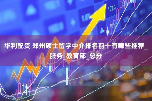 华利配资 郑州硕士留学中介排名前十有哪些推荐_服务_教育部_总分