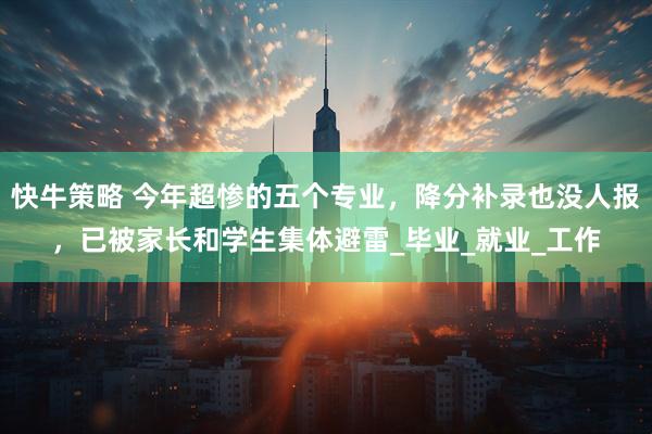 快牛策略 今年超惨的五个专业，降分补录也没人报，已被家长和学生集体避雷_毕业_就业_工作