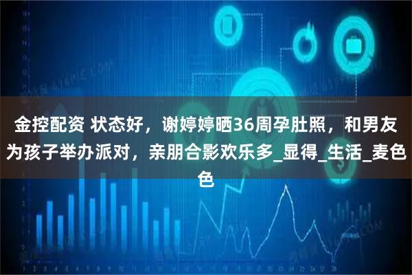金控配资 状态好，谢婷婷晒36周孕肚照，和男友为孩子举办派对，亲朋合影欢乐多_显得_生活_麦色