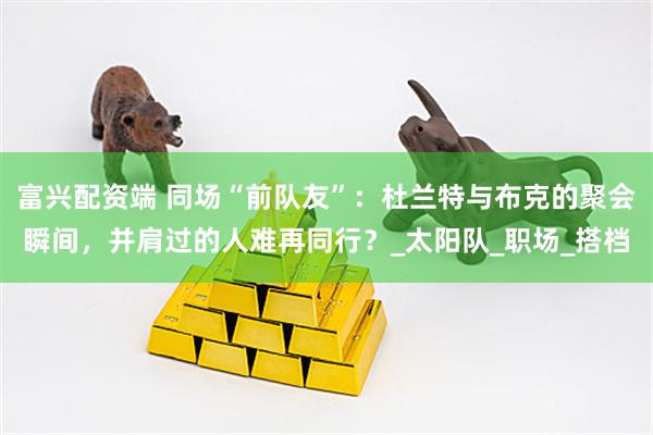 富兴配资端 同场“前队友”：杜兰特与布克的聚会瞬间，并肩过的人难再同行？_太阳队_职场_搭档