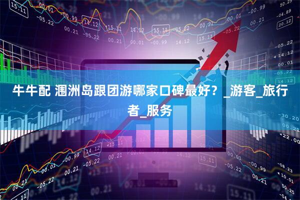 牛牛配 涠洲岛跟团游哪家口碑最好？_游客_旅行者_服务