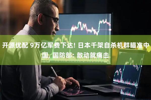 开源优配 9万亿军费下达! 日本千架自杀机群瞄准中国, 国防部: 敢动就痛击