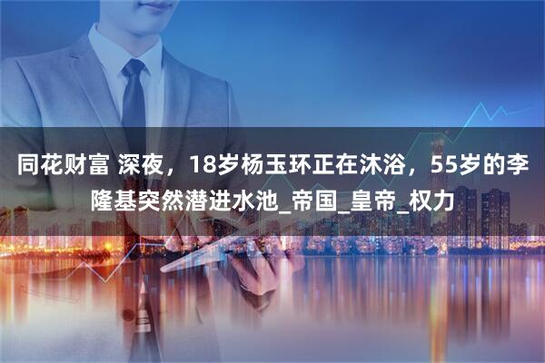 同花财富 深夜，18岁杨玉环正在沐浴，55岁的李隆基突然潜进水池_帝国_皇帝_权力