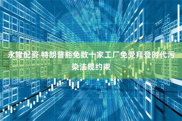 永隆配资 特朗普豁免数十家工厂免受拜登时代污染法规约束